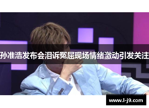 孙准浩发布会泪诉冤屈现场情绪激动引发关注 孙准浩发布会泪诉冤屈现场情绪激动引发关注
