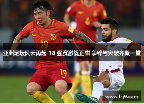 亚洲足坛风云再起 18 强赛激战正酣 争锋与突破齐聚一堂