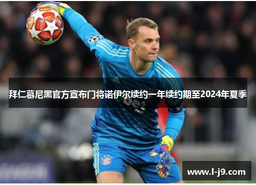 拜仁慕尼黑官方宣布门将诺伊尔续约一年续约期至2024年夏季 拜仁慕尼黑官方宣布门将诺伊尔续约一年续约期至2024年夏季