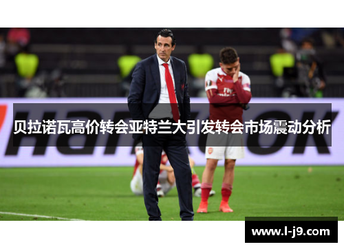 贝拉诺瓦高价转会亚特兰大引发转会市场震动分析 贝拉诺瓦高价转会亚特兰大引发转会市场震动分析