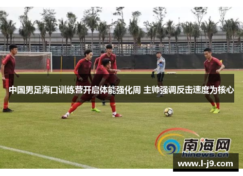 中国男足海口训练营开启体能强化周 主帅强调反击速度为核心